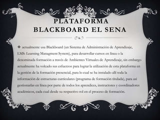 PLATAFORMA
BLACKBOARD EL SENA
 actualmente usa Blackboard (un Sistema de Administración de Aprendizaje,
LMS: Learning Managment System), para desarrollar cursos en línea o la
denominada formación a través de Ambientes Virtuales de Aprendizaje, sin embargo
actualmente ha volcado sus esfuerzos para lograr la utilización de esta plataforma en
la gestión de la formación presencial, para lo cual se ha instalado allí toda la
información de estructuras curriculares (programa de formación titulada), para así
gestionarlas en línea por parte de todos los aprendices, instructores y coordinadores
académicos, cada cual desde su respectivo rol en el proceso de formación.
 