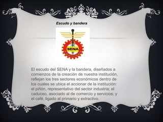 Escudo y bandera
El escudo del SENA y la bandera, diseñados a
comienzos de la creación de nuestra institución,
reflejan los tres sectores económicos dentro de
los cuales se ubica el accionar de la institución:
el piñón, representativo del sector industria; el
caduceo, asociado al de comercio y servicios; y
el café, ligado al primario y extractivo.
 