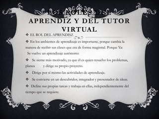 LOS ROLES DEL
APRENDIZ Y DEL TUTOR
VIRTUAL
 EL ROL DEL APRENDISZ
 En los ambientes de aprendizaje es importante, porque cambia la
manera de recibir sus clases que era de forma magistral. Porque Ya:
Se vuelve un aprendizaje autónomo
 Se siente más motivado, ya que él es quien resuelve los problemas,
planea y dirige su propio proyecto.
 Dirige por sí mismo las actividades de aprendizaje.
 Se convierte en un descubridor, integrador y presentador de ideas.
 Define sus propias tareas y trabaja en ellas, independientemente del
tiempo que se requiere.
 