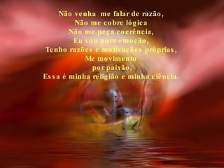 Não venha  me falar de razão, Não me cobre lógica Não me peça coerência, Eu sou pura emoção, Tenho razões e motivações próprias, Me movimento por paixão, Essa é minha religião e minha ciência. 