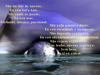 Não me fale de nuvens, Eu sou Sol e Lua, Não conte as poças, Eu sou mar, Profundo, intenso, passional. Não exija prazos e datas, Eu sou eternidade e atemporal. Não imponha condições, Eu sou absolutamente incondicional. Não espere explicações, Não as tenho, apenas aconteço, Sem hora,  local ou ordem. 