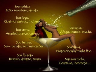 Sou música,
Ecôo, reverbero, sacudo.
Sou fogo,
Queimo, destruo, incinero.
Sou água,
Afogo, inundo, invado.
Sou tempo,
Sem medidas, sem marcações. Sou clima,
Proporcional a minha fase.
Sou vento,
Arrasto, balanço, carrego.
Sou furacão,
Destruo, devasto, arraso. Mas sou tijolo,
Construo, recomeço ...
 