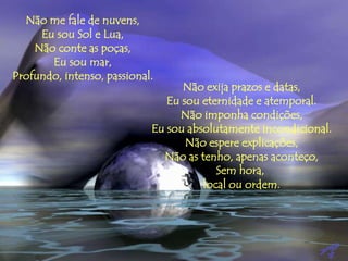 Não me fale de nuvens,
Eu sou Sol e Lua,
Não conte as poças,
Eu sou mar,
Profundo, intenso, passional.
Não exija prazos e datas,
Eu sou eternidade e atemporal.
Não imponha condições,
Eu sou absolutamente incondicional.
Não espere explicações,
Não as tenho, apenas aconteço,
Sem hora,
local ou ordem.
 