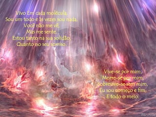 Vivo Em cada molécula,
Sou um todo e às vezes sou nada,
        Você não me vê,
         Mas me sente,
   Estou tanto na sua solidão,
     Quanto no seu sorriso.




                                      Vive-se por mim,
                                     Morre-se por mim,
                                   Sobrevive-se sem mim,
                                    Eu sou começo e fim,
                                       E todo o meio.
 