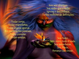 Sou seu objetivo,
                             Sua razão que a razão
                             Ignora e desconhece,
                          Tenho milhões de definições,

    Todas certas,
  Todas imperfeitas,
 Todas lógicas apenas
Em motivações pessoais,
   Todas corretas,
    Todas erradas,                    Sou tudo,
                                Sem mim, tudo é nada.
                                   Sou amanhecer,
                                     Sou Fênix,
                                  Renasço das cinzas,
 