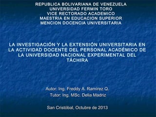 REPUBLICA BOLIVARIANA DE VENEZUELA
UNIVERSIDAD FERMIN TORO
VICE RECTORADO ACADEMICO
MAESTRIA EN EDUCACION SUPERIOR
MENCION DOCENCIA UNIVERSITARIA

LA INVESTIGACIÓN Y LA EXTENSIÓN UNIVERSITARIA EN
LA ACTIVIDAD DOCENTE DEL PERSONAL ACADÉMICO DE
LA UNIVERSIDAD NACIONAL EXPERIMENTAL DEL
TÁCHIRA

Autor: Ing. Freddy A. Ramírez Q.
Tutor: Ing. MSc. Delia Madriz
San Cristóbal, Octubre de 2013

 