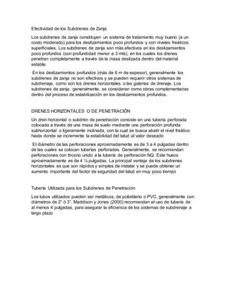 Efectividad de los Subdrenes de Zanja
Los subdrenes de zanja constituyen un sistema de tratamiento muy bueno (a un
costo moderado) para los deslizamientos poco profundos y con niveles freáticos
superficiales. Los subdrenes de zanja son más efectivos en los deslizamientos
poco profundos (con profundidad menor a 3 mts), en los cuales los drenes
penetran completamente a través de la masa deslizada dentro del material
estable.
En los deslizamientos profundos (más de 6 m de espesor), generalmente los
subdrenes de zanja no son efectivos y se pueden requerir otros sistemas de
subdrenaje, como son los drenes horizontales o las galerías de drenaje. Los
subdrenes de zanja, generalmente, se consideran como obras complementarias
dentro del proceso de estabilización en los deslizamientos profundos.
DRENES HORIZONTALES O DE PENETRACIÓN
Un dren horizontal o subdrén de penetración consiste en una tubería perforada
colocada a través de una masa de suelo mediante una perforación profunda
subhorizontal o ligeramente inclinada, con la cual se busca abatir el nivel freático
hasta donde se incremente la estabilidad del talud al valor deseado
El diámetro de las perforaciones aproximadamente es de 3 a 4 pulgadas dentro
de las cuales se colocan tuberías perforadas. Generalmente, se recomiendan
perforaciones con tricono unido a la tubería de perforación NQ. Este hueco
aproximadamente es de 4 ½ pulgadas. La principal ventaja de los subdrenes
horizontales es que son rápidos y simples de instalar y se puede obtener un
aumento importante del factor de seguridad del talud en muy poco tiempo
Tubería Utilizada para los Subdrenes de Penetración
Los tubos utilizados pueden ser metálicos, de polietileno o PVC, generalmente con
diámetros de 2” ó 3”. Maddison y Jones (2000) recomiendan el uso de tubería de
al menos 4 pulgadas, para asegurar la eficiencia de los sistemas de subdrenaje a
largo plazo
 