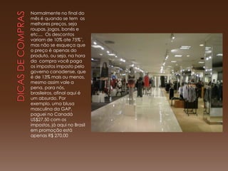 Normalmente no final do
mês é quando se tem os
melhores preços, seja
roupas, jogos, bonés e
etc.... Os descontos
variam de 10% ate 75%¨,
mas não se esqueça que
o preço é apenas do
produto, ou seja, na hora
da compra você paga
os impostos imposto pelo
governo canadense, que
é de 13% mais ou menos,
mesmo assim vale a
pena, para nós,
brasileiros, afinal aqui é
um absurdo. Por
exemplo, uma blusa
masculina da GAP,
paguei no Canadá
US$27,50 com os
impostos, já aqui no Brasil
em promoção está
apenas R$ 270,00
 