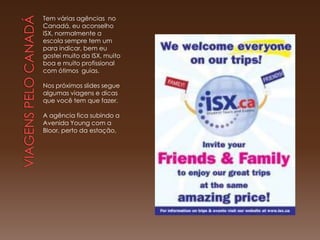 Tem várias agências no
Canadá, eu aconselho
ISX, normalmente a
escola sempre tem um
para indicar, bem eu
gostei muito da ISX, muito
boa e muito profissional
com ótimos guias.

Nos próximos slides segue
algumas viagens e dicas
que você tem que fazer.

A agência fica subindo a
Avenida Young com a
Bloor, perto da estação,
 