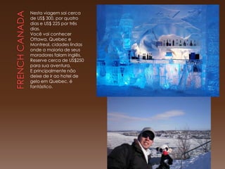 Nesta viagem sai cerca
de US$ 300, por quatro
dias e US$ 225 por três
dias.
Você vai conhecer
Ottawa, Quebec e
Montreal, cidades lindas
onde a maioria de seus
moradores falam inglês.
Reserve cerca de US$250
para sua aventura.
E principalmente não
deixe de ir ao hotel de
gelo em Quebec, é
fantástico.
 