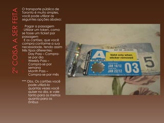 O transporte público de
Toronto é muito simples,
você pode utilizar as
seguintes opções abaixo:

•  Pagar a passagem
• Utilizar um token, como
se fosse um ticket por
passagem
• E os cartões, que você
compra conforme a sua
necessidade, tendo assim
três tipos diferentes:
1.    Day Pass – Compra-
      se por dia
2.    Weekly Pass –
      Compra-se por
      semana
3.    Month Pass –
      Compra-se por mês

*** Obs. Os cartões você
    pode utilizá-lo
    quantas vezes você
    quiser no dia, e vale
    tanto para os metros
    quanto para os
    ônibus
 