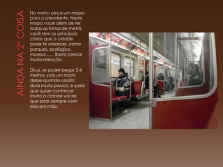 No metro peça um mapa
para o atendente. Neste
mapa você além de ter
todas as linhas de metrô,
você tem as principais
coisas que a cidade
pode te oferecer, como
parques, zoológico,
museus....... Basta prestar
muita atenção.

Dica, se puder pegar 2 é
melhor, pois um mata
desse quando usado
dura muito pouco, e para
que quiser conhecer
muito a cidade vai ter
que estar sempre com
eles em mão.
 
