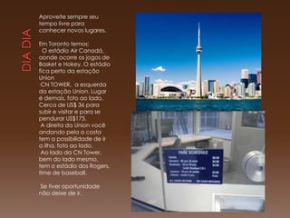 Aproveite sempre seu
tempo livre para
conhecer novos lugares.

Em Toronto temos:
• O estádio Air Canadá,
aonde ocorre os jogos de
Basket e Hokey. O estádio
fica perto da estação
Union
•CN TOWER, a esquerda
da estação Union. Lugar
é demais, foto ao lado.
Cerca de US$ 36 para
subir e visitar e para se
pendurar US$175.
•A direita da Union você
andando pela a costa
tem a possibilidade de ir
a ilha, foto ao lado.
•Ao lado da CN Tower,
bem do lado mesmo,
tem o estádio dos Rogers,
time de baseball.

•Setiver oportunidade
não deixe de ir.
 