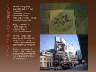Abaixo se algumas
avenidas que tem que
conhecer.
•Spadina – Famosa
chinatown, você
encontra suvinirs e tem as
especiarias orientais.

•King– Calçada da
Fama, melhores
restaurantes e a
“Calçada da FAMA”.

•Young  – Onde você
pode encontra tudo, se
for na Young com a
Dundas , estará no centro
aonde tem tudo mesmo.

•Dufferin– Ao norte da
estação tem o shopping
excelente para compras,
tem a loja da GAP com
otimos preços.
 