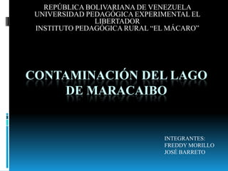 REPÚBLICA BOLIVARIANA DE VENEZUELA  UNIVERSIDAD PEDAGÓGICA EXPERIMENTAL EL LIBERTADOR  INSTITUTO PEDAGÓGICA RURAL “EL MÁCARO”             CONTAMINACIÓN DEL LAGO DE MARACAIBO INTEGRANTES: FREDDY MORILLO   JOSÉ BARRETO 