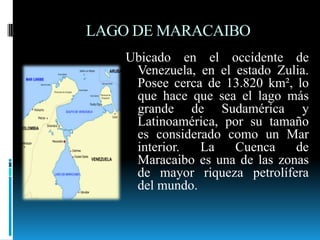 LAGO DE MARACAIBO,[object Object],Ubicado en el occidente de Venezuela, en el estado Zulia. Posee cerca de 13.820 km², lo que hace que sea el lago más grande de Sudamérica y Latinoamérica, por su tamaño es considerado como un Mar interior. La Cuenca de Maracaibo es una de las zonas de mayor riqueza petrolífera del mundo. ,[object Object]