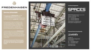 SPACES Management UG(haftungsbeschränkt)
Hanauer Landstraße 196a
60314 Frankfurt/M.
Tel.: +49 (0)69 48000-682
Fax: +49 (0)69 48000-690
office@spaces-management.de
www.spaces‐management.de
satis&fy AG
Industriegebiet Dögelmühle
61184 Karben
Tel.: +49 (0)6039 9120-0
Fax: +49 (0)6039 45951
info@satis-fy.com
www.satis-fy.com
Service & Kontakt
Die Eventlocation FREDENHAGEN wird von
der SPACES Management UG betrieben.
Als Preferred Partner für die technische Umsetzung
Ihres Events, steht die satis&fy AG zur Verfügung.
Das Organisations-Team von SPACES und die
Eventtechnik-Spezialisten von satis&fy sorgen
mit eingespielten Prozessen und Abläufen für
Planungssicherheit, perfekte Organisation und
Umsetzung Ihrer Events – natürlich unter
Berücksichtigung des veranschlagten Budgets.
Sowohl bezüglich der Location FREDENHAGEN,
als auch zu Fragen der technischen Umsetzung
steht Ihnen jeweils ein Ansprechpartner seitens
SPACES und satis&fy zur Verfügung. Dies garantiert
kurze Wege und schnelle Kommunikation für Ihre
Projektarbeit.
Sämtliche eventrelevanten Dienstleistungen
(z.B. Catering, Entertainment, Personaldienst-
leistungen, etc.) können optional angeboten
werden.
Locationmanagement:
Preferred Partner Eventtechnik:
 