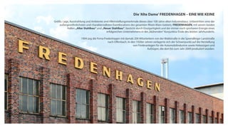 Die 'Alte Dame' FREDENHAGEN – EINE WIE KEINE
Größe, Lage, Ausstrahlung und Ambiente sind Alleinstellungsmerkmale dieses über 100 Jahre alten Industriebaus. Unbestritten eine der
außergewöhnlichsten und charaktervollsten Eventlocations des gesamten Rhein-Main-Gebiets. FREDENHAGEN, mit seinen beiden
Hallen „Alter Stahlbau“ und „Neuer Stahlbau“, besticht durch Einzigartigkeit und der immer noch spürbaren Energie eines
erfolgreichen Unternehmens in der„blühenden“ Konjunktur Ende des letzten Jahrhunderts.
1904 zog die Firma Fredenhagen mit damals 200 Mitarbeitern von der Waldstraße in die Sprendlinger Landstraße
nach Offenbach. In den 1920er Jahren verlagerte sich der Schwerpunkt auf die Herstellung
von Förderanlagen für die Automobilindustrie sowie Hebezügen und
Aufzügen, die dort bis zum Jahr 2009 produziert wurden.
 