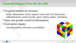 10 
8 ans de Drupal − Frédéric Bisson 
Caractéristiques d’un site de ville 
Un grand nombre de missions 
école, restauration, voirie, espaces verts, état civil, démarches 
administratives, action sociale, sport, culture, police, cimetières… 
Donc une grande variété d’informations 
Contraintes légales 
marchés publics, élections, accessibilité… 
 