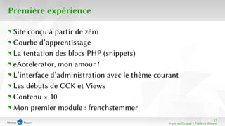 17 
8 ans de Drupal − Frédéric Bisson 
Première expérience 
Site conçu à partir de zéro 
Courbe d’apprentissage 
La tentation des blocs PHP (snippets) 
eAccelerator, mon amour ! 
L’interface d’administration avec le thème courant 
Les débuts de CCK et Views 
Contenu × 10 
Mon premier module : frenchstemmer 
 