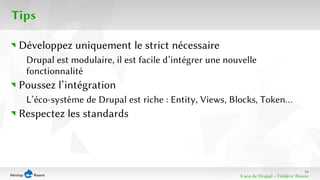 19 
8 ans de Drupal − Frédéric Bisson 
Tips 
Développez uniquement le strict nécessaire 
Drupal est modulaire, il est facile d’intégrer une nouvelle 
fonctionnalité 
Poussez l’intégration 
L’éco-système de Drupal est riche : Entity, Views, Blocks, Token… 
Respectez les standards 
 