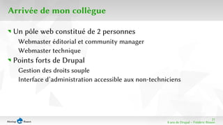 21 
8 ans de Drupal − Frédéric Bisson 
Arrivée de mon collègue 
Un pôle web constitué de 2 personnes 
Webmaster éditorial et community manager 
Webmaster technique 
Points forts de Drupal 
Gestion des droits souple 
Interface d’administration accessible aux non-techniciens 
 