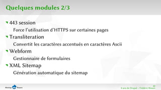 40 
8 ans de Drupal − Frédéric Bisson 
Quelques modules 2/3 
443 session 
Force l’utilisation d’HTTPS sur certaines pages 
Transliteration 
Convertit les caractères accentués en caractères Ascii 
Webform 
Gestionnaire de formulaires 
XML Sitemap 
Génération automatique du sitemap 
 