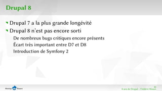 46 
8 ans de Drupal − Frédéric Bisson 
Drupal 8 
Drupal 7 a la plus grande longévité 
Drupal 8 n’est pas encore sorti 
De nombreux bugs critiques encore présents 
Écart très important entre D7 et D8 
Introduction de Symfony 2 
 