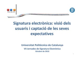 www.upc.edu
Signatura electrònica: visió dels 
usuaris i captació de les seves 
expectatives
Universitat Politècnica de Catalunya
VII Jornades de Signatura Electrònica
Octubre de 2010
1
 