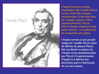 Chopin formed a strong friendship with Camille Pleyel, owner of the Pleyel piano manufacture. From that time on, Chopin’s pianos where manufactured by Pleyel.  Often Chopin would go to the piano factory,  to explain how he wanted his new piano. Chopin tornou-se um grande amigo de Camille Pleyel, dono da fábrica de pianos Pleyel.  Daí em diante os pianos de Chopin eram manufaturados por Pleyel. Frequentemente Chopin ia à fábrica dar instruções para a fabricação de seu novo piano. 