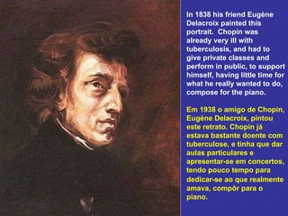 In 1838 his friend Eugène Delacroix painted this portrait.  Chopin was already very ill with tuberculosis, and had to give private classes and perform in public, to support himself, having little time for what he really wanted to do, compose for the piano. Em 1938 o amigo de Chopin, Eugène Delacroix, pintou este retrato. Chopin já estava bastante doente com tuberculose, e tinha que dar aulas particulares e apresentar-se em concertos, tendo pouco tempo para dedicar-se ao que realmente   amava, compôr para o piano. 