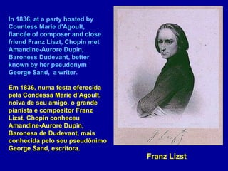 In 1836, at a party hosted by Countess Marie d'Agoult, fiancée of composer and close friend Franz Liszt, Chopin met Amandine-Aurore Dupin, Baroness Dudevant, better known by her pseudonym George Sand,  a writer. Em 1836, numa festa oferecida pela Condessa Marie d’Agoult, noiva de seu amigo, o grande pianista e compositor Franz Lizst, Chopin conheceu Amandine-Aurore Dupin, Baronesa de Dudevant, mais conhecida pelo seu pseudônimo George Sand, escritora.  Franz Lizst 