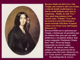 Baroness Dudevant fell in love with Chopin, and wanted to take care of him, so that his health would improve, so that he would dedicate more time to composing .  Finally, he said “Yes.”  They spent long summers in her country state, “Nohant.” Very often, she invited several of his friends to spend weekends with them. Frequent visitors were Franz Lizst, and Eugène Delacroix (1). Baronesa Dudevant se apaixonou por Chopin, e insistiu que ele permitisse que ela cuidasse dele, para que sua saúde melhorasse, e ele pudesse dedicar mais tempo compondo. Finalmente Chopin disse “Sim”. Passavam longas temporadas na casa de campo “Nohant”, de Aurora, onde vários amigos de Chopin passavam fins de semana, entre eles Lizst e Delacroix (1). (1) – From Aurore’s  autobiography.   Da autobiografia de Aurore. 