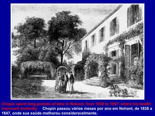 Chopin spent long periods of time in Nohant, from 1838 to 1847, where his health improved markedly.  Chopin passou vários meses por ano em Nohant, de 1838 a 1847, onde sua saúde melhorou consideravelmente. 
