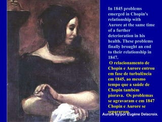 In 1845 problems emerged in Chopin's relationship with Aurore at the same time of a further deterioration in his health. These problems finally brought an end to their relationship in 1847.    O relacionamento de Chopin e Aurore entrou em fase de turbulência em 1845, ao mesmo tempo que a saúde de Chopin também piorava.  Os problemas se agravaram e em 1847 Chopin e Aurore se separaram. Aurore by/por Eugène Delacroix. 