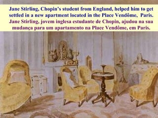 Jane Stirling, Chopin’s student from England, helped him to get settled in a new apartment located in the Place Vendôme,  Paris. Jane Stirling, jovem inglesa estudante de Chopin, ajudou na sua mudança para um apartamento na Place Vendôme, em Paris. 
