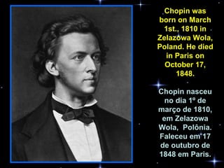 Chopin was born on March 1st., 1810 in Zelazowa Wola, Poland. He died in Paris on October 17, 1848. Chopin nasceu no dia 1º de março de 1810, em Zelazowa Wola,  Polônia. Faleceu em 17 de outubro de 1848 em Paris. 
