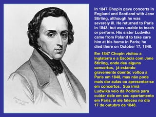 In 1847 Chopin gave concerts in England and Scotland with Jane Stirling, although he was severely ill. He returned to Paris in 1848, but was unable to teach or perform. His sister Ludwika came from Poland to take care him at his home in Paris; he died there on October 17, 1848.  Em 1847 Chopin visitou a Inglaterra e a Escócia com Jane Stirling, onde deu alguns concertos,  já estando gravemente doente; voltou a Paris em 1848, mas não pode mais dar aulas ou apresentar-se em concertos.  Sua irmã Ludwika veio da Polônia para cuidar dele em seu apartamento em Paris; aí ele faleceu no dia 17 de outubro de 1848. 