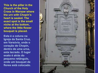 This is the pillar in the Church of the Holy Cross in Warsaw where the urn with Chopin’s heart is sealed. The exact spot is the small niche at the bottom, where the little flower bouquet is placed. Esta é a coluna na Igreja da Santa Cruz, em Varsóvia, onde o coração de Chopin, dentro de uma urna, esta lacrado. O lugar exato é atrás do pequeno retângulo, onde um bouquet de flores está colocado. 