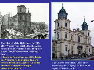 The Church of the Holy Cross in 1945, after Warsaw was bombed by the Allies, to free Poland from the Nazis. The pillar where Chopin’s heart rests remained intact.  A Igreja da Santa Cruz em 1945, depois que Varsóvia foi bombardeada, para livrar a Polônia dos Nazistas.  A coluna onde está o coração de Chopin permaneceu intacta. The Church of the Holy Cross after reconstruction/ A Igreja da Santa Cruz  depois da reconstrução.  