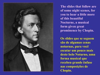 The slides that follow are of some night scenes, for you to hear a little more of this beautiful Nocturne, a musical form given great prominence by Chopin.  Os slides que se seguem são de algumas cenas noturnas, para você escutar um pouco mais deste belo Noturno, uma forma musical que recebeu grande ênfase nas composições de Chopin.   