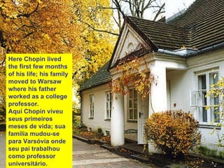 Here Chopin lived the first few months of his life; his family moved to Warsaw where his father worked as a college professor. Aquí Chopin viveu seus primeiros meses de vida; sua família mudou-se para Varsóvia onde seu pai trabalhou como professor universitário. 