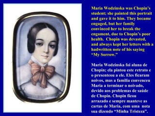 Maria Wodzinska was Chopin’s student; she painted this portrait  and gave it to him. They became engaged, but her family convinced her to break the engament, due to Chopin’s poor health.  Chopin was devasted, and always kept her letters with a hadwritten note of his saying “My Sorrow.” Maria Wodzinska foi aluna de Chopin; ela pintou este retrato e o presenteou a ele. Eles ficaram noivos, mas a familia convenceu Maria a terminar o noivado, devido aos problemas de saúde de Chopin. Chopin ficou arrazado e sempre manteve as cartas de Maria, com uma  nota sua dizendo “Minha Tristeza”. 