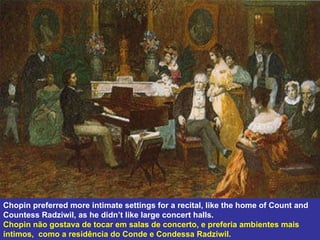 Chopin preferred more intimate settings for a recital, like the home of Count and Countess Radziwil, as he didn’t like large concert halls.  Chopin não gostava de tocar em salas de concerto, e preferia ambientes mais íntimos,  como a residência do Conde e Condessa Radziwil. 
