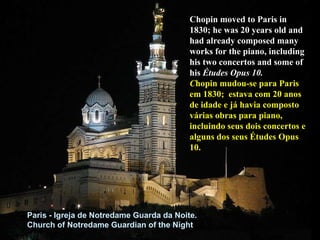 Chopin moved to Paris in 1830; he was 20 years old and had already composed many works for the piano, including his two concertos and some of his  Études Opus 10.  C hopin mudou-se para Paris em 1830;  estava com 20 anos de idade e já havia composto várias obras para piano, incluindo seus dois concertos e alguns dos seus Études Opus 10. Paris - Igreja de Notredame Guarda da Noite. Church of Notredame Guardian of the Night 