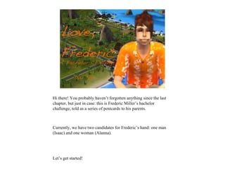 Hi there! You probably haven’t forgotten anything since the last
chapter, but just in case: this is Frederic Miller’s bachelor
challenge, told as a series of postcards to his parents.



Currently, we have two candidates for Frederic’s hand: one man
(Isaac) and one woman (Alanna).




Let’s get started!
 