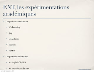 ENT, les expérimentations
    académiques
    ✤   Les partenariats externes

         ✤    it’s-Learning

         ✤    itop

         ✤    scolastance

         ✤    kosmos

         ✤    Pentila

    ✤   Les partenariats internes

         ✤    le couple LCS/SE3

         ✤    les «aventures» locales   frederic.delamare@ac-rouen.fr

mercredi 1 décembre 2010
 