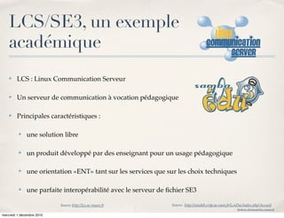 LCS/SE3, un exemple
    académique
    ✤   LCS : Linux Communication Serveur

    ✤   Un serveur de communication à vocation pédagogique

    ✤   Principales caractéristiques :

         ✤    une solution libre

         ✤    un produit développé par des enseignant pour un usage pédagogique

         ✤    une orientation «ENT» tant sur les services que sur les choix techniques

         ✤    une parfaite interopérabilité avec le serveur de ﬁchier SE3

                           Source http://lcs.ac-rouen.fr        Source http://wwdeb.crdp.ac-caen.fr/LcsDoc/index.php/Accueil
                                                                                                       frederic.delamare@ac-rouen.fr

mercredi 1 décembre 2010
 