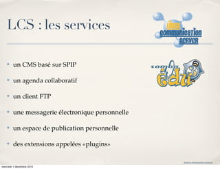 LCS : les services

    ✤   un CMS basé sur SPIP

    ✤   un agenda collaboratif

    ✤   un client FTP

    ✤   une messagerie électronique personnelle

    ✤   un espace de publication personnelle

    ✤   des extensions appelées «plugins»

                                                  frederic.delamare@ac-rouen.fr

mercredi 1 décembre 2010
 