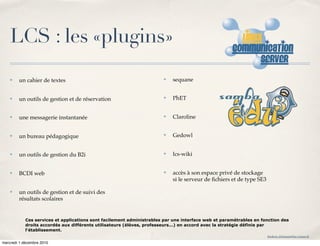 LCS : les «plugins»
    ✤   un cahier de textes                                            ✤   sequane


    ✤   un outils de gestion et de réservation                         ✤   PhET


    ✤   une messagerie instantanée                                     ✤   Claroline


    ✤   un bureau pédagogique                                          ✤   Gedowl


    ✤   un outils de gestion du B2i                                    ✤   lcs-wiki


    ✤   BCDI web                                                       ✤   accès à son espace privé de stockage
                                                                           si le serveur de ﬁchiers et de type SE3

    ✤   un outils de gestion et de suivi des
        résultats scolaires


            Ces services et applications sont facilement administrables par une interface web et paramétrables en fonction des
            droits accordés aux différents utilisateurs (élèves, professeurs...) en accord avec la stratégie définie par
            l'établissement.
                                                                                                                     frederic.delamare@ac-rouen.fr

mercredi 1 décembre 2010
 